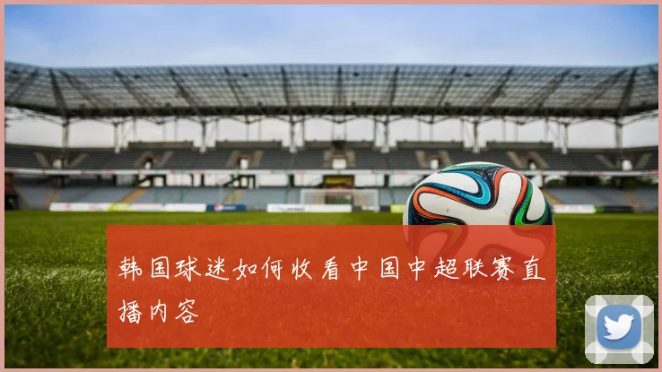 韩国球迷如何收看中国中超联赛直播内容