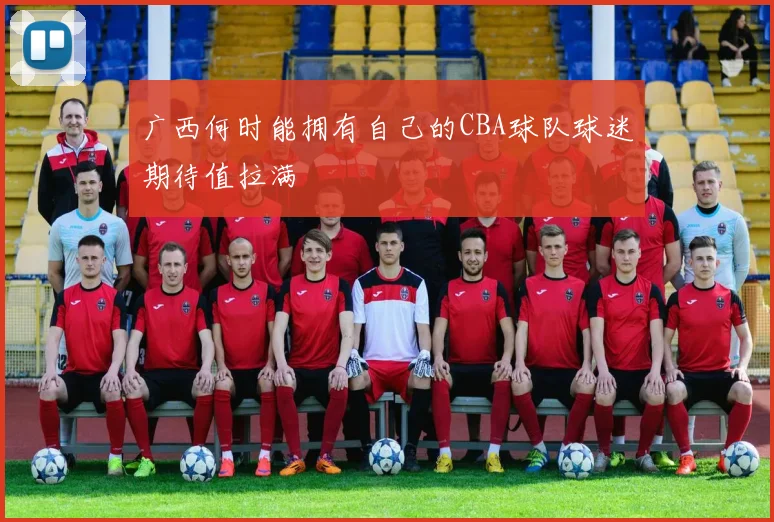 广西何时能拥有自己的CBA球队球迷期待值拉满