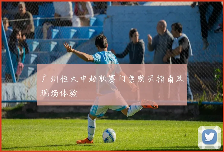 广州恒大中超联赛门票购买指南及现场体验